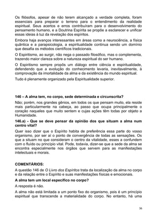 Os filósofos, apesar de não terem alcançado a verdade completa, foram
essenciais para preparar o terreno para o entendimento da realidade
espiritual. Seus acertos e erros contribuíram para o desenvolvimento do
pensamento humano, e a Doutrina Espírita se propõe a esclarecer e unificar
essas ideias à luz da revelação dos espíritos.
Embora haja avanços interessantes em áreas como a neurociência, a física
quântica e a parapsicologia, a espiritualidade continua sendo um domínio
que desafia os métodos científicos tradicionais.
O Espiritismo, ao surgir, não nega o passado filosófico, mas o complementa,
trazendo maior clareza sobre a natureza espiritual do ser humano.
O Espiritismo sempre propôs um diálogo entre ciência e espiritualidade,
defendendo que a evolução do conhecimento levaria, inevitavelmente, à
comprovação da imortalidade da alma e da existência do mundo espiritual.
Tudo é plenamente organizado pela Espiritualidade superior.
146 – A alma tem, no corpo, sede determinada e circunscrita?
Não; porém, nos grandes gênios, em todos os que pensam muito, ela reside
mais particularmente na cabeça, ao passo que ocupa principalmente o
coração naqueles que muito sentem e cujas ações têm todas por objeto a
Humanidade.
146.a) - Que se deve pensar da opinião dos que situam a alma num
centro vital?
Quer isso dizer que o Espírito habita de preferência essa parte do vosso
organismo, por ser aí o ponto de convergência de todas as sensações. Os
que a situam no que consideram o centro da vitalidade, esses a confundem
com o fluído ou princípio vital. Pode, todavia, dizer-se que a sede da alma se
encontra especialmente nos órgãos que servem para as manifestações
intelectuais e morais.
COMENTÁRIOS:
A questão 146 de O Livro dos Espíritos trata da localização da alma no corpo
e da relação entre o Espírito e suas manifestações físicas e emocionais.
A alma tem um local específico no corpo?
A resposta é não.
A alma não está limitada a um ponto fixo do organismo, pois é um princípio
espiritual que transcende a materialidade do corpo. No entanto, há uma
36
 