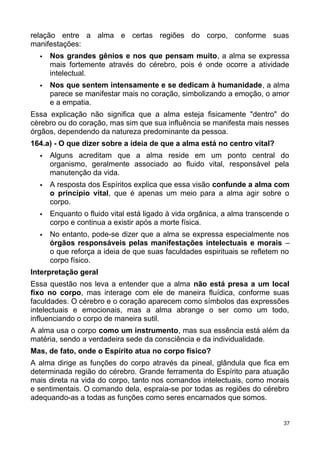 relação entre a alma e certas regiões do corpo, conforme suas
manifestações:
 Nos grandes gênios e nos que pensam muito, a alma se expressa
mais fortemente através do cérebro, pois é onde ocorre a atividade
intelectual.
 Nos que sentem intensamente e se dedicam à humanidade, a alma
parece se manifestar mais no coração, simbolizando a emoção, o amor
e a empatia.
Essa explicação não significa que a alma esteja fisicamente "dentro" do
cérebro ou do coração, mas sim que sua influência se manifesta mais nesses
órgãos, dependendo da natureza predominante da pessoa.
164.a) - O que dizer sobre a ideia de que a alma está no centro vital?
 Alguns acreditam que a alma reside em um ponto central do
organismo, geralmente associado ao fluido vital, responsável pela
manutenção da vida.
 A resposta dos Espíritos explica que essa visão confunde a alma com
o princípio vital, que é apenas um meio para a alma agir sobre o
corpo.
 Enquanto o fluido vital está ligado à vida orgânica, a alma transcende o
corpo e continua a existir após a morte física.
 No entanto, pode-se dizer que a alma se expressa especialmente nos
órgãos responsáveis pelas manifestações intelectuais e morais –
o que reforça a ideia de que suas faculdades espirituais se refletem no
corpo físico.
Interpretação geral
Essa questão nos leva a entender que a alma não está presa a um local
fixo no corpo, mas interage com ele de maneira fluídica, conforme suas
faculdades. O cérebro e o coração aparecem como símbolos das expressões
intelectuais e emocionais, mas a alma abrange o ser como um todo,
influenciando o corpo de maneira sutil.
A alma usa o corpo como um instrumento, mas sua essência está além da
matéria, sendo a verdadeira sede da consciência e da individualidade.
Mas, de fato, onde o Espírito atua no corpo físico?
A alma dirige as funções do corpo através da pineal, glândula que fica em
determinada região do cérebro. Grande ferramenta do Espírito para atuação
mais direta na vida do corpo, tanto nos comandos intelectuais, como morais
e sentimentais. O comando dela, espraia-se por todas as regiões do cérebro
adequando-as a todas as funções como seres encarnados que somos.
37
 