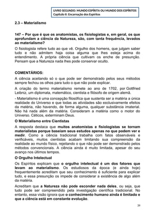 2.3 – Materialismo
147 – Por que é que os anatomistas, os fisiologistas e, em geral, os que
aprofundam a ciência da Natureza, são, com tanta frequência, levados
ao materialismo?
O fisiologista refere tudo ao que vê. Orgulho dos homens, que julgam saber
tudo e não admitem haja coisa alguma que lhes esteja acima do
entendimento. A própria ciência que cultivam os enche de presunção.
Pensam que a Natureza nada lhes pode conservar oculto.
COMENTÁRIOS:
A ciência aceitando só o que pode ser demonstrado pelos seus métodos
sempre fechou os olhos para tudo o que não pode explicar.
A criação do termo materialismo remete ao ano de 1702, por Gottfried
Leibniz, um diplomata, matemático, cientista e filósofo de origem alemã.
- Materialismo é uma concepção filosófica que sustenta ser a matéria a única
realidade do Universo e que todas as atividades são exclusivamente efeitos
da matéria, não havendo, de forma alguma, qualquer substância imaterial.
Não há nada além da matéria. Consideram a matéria como o motor do
Universo. Céticos, exterminam Deus.
O Materialismo entre Cientistas
A resposta destaca que muitos anatomistas e fisiologistas se tornam
materialistas porque baseiam seus estudos apenas no que podem ver e
medir. Como a ciência tradicional trabalha com fatos observáveis e
verificáveis, muitos cientistas acabam limitando sua compreensão da
realidade ao mundo físico, rejeitando o que não pode ser demonstrado pelos
métodos convencionais. A ciência ainda é muito limitada, apesar do seu
avanço nos últimos tempos.
O Orgulho Intelectual
Os Espíritos explicam que o orgulho intelectual é um dos fatores que
levam ao materialismo. Os estudiosos da época (e ainda hoje)
frequentemente acreditam que seu conhecimento é suficiente para explicar
tudo, e essa presunção os impede de considerar a existência de algo além
da matéria.
Acreditam que a Natureza não pode esconder nada deles, ou seja, que
tudo pode ser compreendido pela investigação científica tradicional. No
entanto, essa visão ignora que o conhecimento humano ainda é limitado e
que a ciência está em constante evolução.
39
LIVRO SEGUNDO: MUNDO ESPÍRITA OU MUNDO DOS ESPÍRITOS
Capítulo II: Encarnação dos Espíritos
 