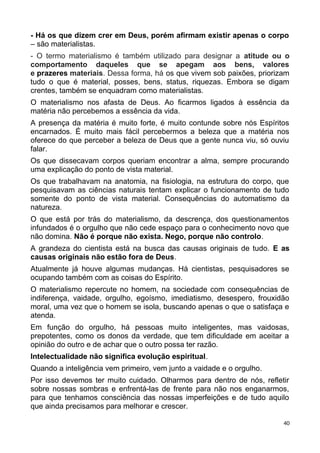 - Há os que dizem crer em Deus, porém afirmam existir apenas o corpo
– são materialistas.
- O termo materialismo é também utilizado para designar a atitude ou o
comportamento daqueles que se apegam aos bens, valores
e prazeres materiais. Dessa forma, há os que vivem sob paixões, priorizam
tudo o que é material, posses, bens, status, riquezas. Embora se digam
crentes, também se enquadram como materialistas.
O materialismo nos afasta de Deus. Ao ficarmos ligados à essência da
matéria não percebemos a essência da vida.
A presença da matéria é muito forte, é muito contunde sobre nós Espíritos
encarnados. É muito mais fácil percebermos a beleza que a matéria nos
oferece do que perceber a beleza de Deus que a gente nunca viu, só ouviu
falar.
Os que dissecavam corpos queriam encontrar a alma, sempre procurando
uma explicação do ponto de vista material.
Os que trabalhavam na anatomia, na fisiologia, na estrutura do corpo, que
pesquisavam as ciências naturais tentam explicar o funcionamento de tudo
somente do ponto de vista material. Consequências do automatismo da
natureza.
O que está por trás do materialismo, da descrença, dos questionamentos
infundados é o orgulho que não cede espaço para o conhecimento novo que
não domina. Não é porque não exista. Nego, porque não controlo.
A grandeza do cientista está na busca das causas originais de tudo. E as
causas originais não estão fora de Deus.
Atualmente já houve algumas mudanças. Há cientistas, pesquisadores se
ocupando também com as coisas do Espírito.
O materialismo repercute no homem, na sociedade com consequências de
indiferença, vaidade, orgulho, egoísmo, imediatismo, desespero, frouxidão
moral, uma vez que o homem se isola, buscando apenas o que o satisfaça e
atenda.
Em função do orgulho, há pessoas muito inteligentes, mas vaidosas,
prepotentes, como os donos da verdade, que tem dificuldade em aceitar a
opinião do outro e de achar que o outro possa ter razão.
Intelectualidade não significa evolução espiritual.
Quando a inteligência vem primeiro, vem junto a vaidade e o orgulho.
Por isso devemos ter muito cuidado. Olharmos para dentro de nós, refletir
sobre nossas sombras e enfrentá-las de frente para não nos enganarmos,
para que tenhamos consciência das nossas imperfeições e de tudo aquilo
que ainda precisamos para melhorar e crescer.
40
 