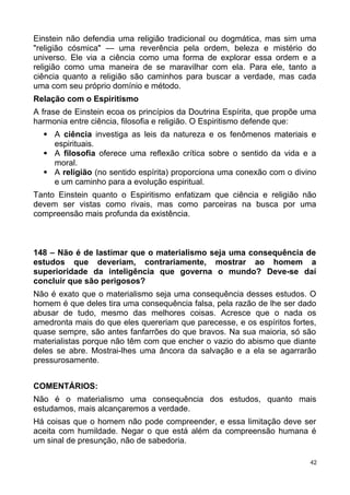 Einstein não defendia uma religião tradicional ou dogmática, mas sim uma
"religião cósmica" — uma reverência pela ordem, beleza e mistério do
universo. Ele via a ciência como uma forma de explorar essa ordem e a
religião como uma maneira de se maravilhar com ela. Para ele, tanto a
ciência quanto a religião são caminhos para buscar a verdade, mas cada
uma com seu próprio domínio e método.
Relação com o Espiritismo
A frase de Einstein ecoa os princípios da Doutrina Espírita, que propõe uma
harmonia entre ciência, filosofia e religião. O Espiritismo defende que:
 A ciência investiga as leis da natureza e os fenômenos materiais e
espirituais.
 A filosofia oferece uma reflexão crítica sobre o sentido da vida e a
moral.
 A religião (no sentido espírita) proporciona uma conexão com o divino
e um caminho para a evolução espiritual.
Tanto Einstein quanto o Espiritismo enfatizam que ciência e religião não
devem ser vistas como rivais, mas como parceiras na busca por uma
compreensão mais profunda da existência.
148 – Não é de lastimar que o materialismo seja uma consequência de
estudos que deveriam, contrariamente, mostrar ao homem a
superioridade da inteligência que governa o mundo? Deve-se daí
concluir que são perigosos?
Não é exato que o materialismo seja uma consequência desses estudos. O
homem é que deles tira uma consequência falsa, pela razão de lhe ser dado
abusar de tudo, mesmo das melhores coisas. Acresce que o nada os
amedronta mais do que eles quereriam que parecesse, e os espíritos fortes,
quase sempre, são antes fanfarrões do que bravos. Na sua maioria, só são
materialistas porque não têm com que encher o vazio do abismo que diante
deles se abre. Mostrai-lhes uma âncora da salvação e a ela se agarrarão
pressurosamente.
COMENTÁRIOS:
Não é o materialismo uma consequência dos estudos, quanto mais
estudamos, mais alcançaremos a verdade.
Há coisas que o homem não pode compreender, e essa limitação deve ser
aceita com humildade. Negar o que está além da compreensão humana é
um sinal de presunção, não de sabedoria.
42
 