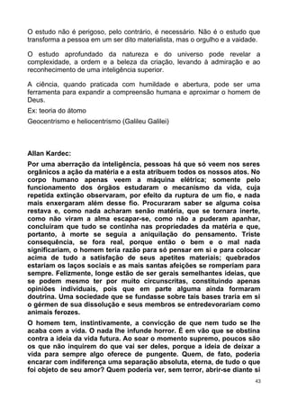 O estudo não é perigoso, pelo contrário, é necessário. Não é o estudo que
transforma a pessoa em um ser dito materialista, mas o orgulho e a vaidade.
O estudo aprofundado da natureza e do universo pode revelar a
complexidade, a ordem e a beleza da criação, levando à admiração e ao
reconhecimento de uma inteligência superior.
A ciência, quando praticada com humildade e abertura, pode ser uma
ferramenta para expandir a compreensão humana e aproximar o homem de
Deus.
Ex: teoria do átomo
Geocentrismo e heliocentrismo (Galileu Galilei)
Allan Kardec:
Por uma aberração da inteligência, pessoas há que só veem nos seres
orgânicos a ação da matéria e a esta atribuem todos os nossos atos. No
corpo humano apenas veem a máquina elétrica; somente pelo
funcionamento dos órgãos estudaram o mecanismo da vida, cuja
repetida extinção observaram, por efeito da ruptura de um fio, e nada
mais enxergaram além desse fio. Procuraram saber se alguma coisa
restava e, como nada acharam senão matéria, que se tornara inerte,
como não viram a alma escapar-se, como não a puderam apanhar,
concluíram que tudo se continha nas propriedades da matéria e que,
portanto, à morte se seguia a aniquilação do pensamento. Triste
consequência, se fora real, porque então o bem e o mal nada
significariam, o homem teria razão para só pensar em si e para colocar
acima de tudo a satisfação de seus apetites materiais; quebrados
estariam os laços sociais e as mais santas afeições se romperiam para
sempre. Felizmente, longe estão de ser gerais semelhantes ideias, que
se podem mesmo ter por muito circunscritas, constituindo apenas
opiniões individuais, pois que em parte alguma ainda formaram
doutrina. Uma sociedade que se fundasse sobre tais bases traria em si
o gérmen de sua dissolução e seus membros se entredevorariam como
animais ferozes.
O homem tem, instintivamente, a convicção de que nem tudo se lhe
acaba com a vida. O nada lhe infunde horror. É em vão que se obstina
contra a ideia da vida futura. Ao soar o momento supremo, poucos são
os que não inquirem do que vai ser deles, porque a ideia de deixar a
vida para sempre algo oferece de pungente. Quem, de fato, poderia
encarar com indiferença uma separação absoluta, eterna, de tudo o que
foi objeto de seu amor? Quem poderia ver, sem terror, abrir-se diante si
43
 