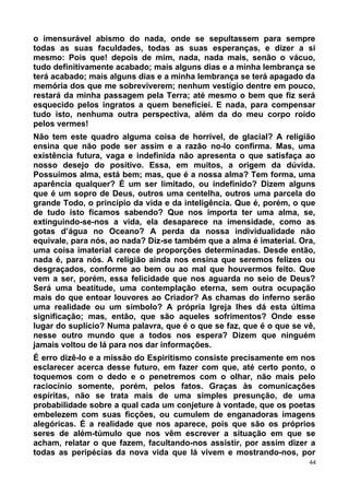 o imensurável abismo do nada, onde se sepultassem para sempre
todas as suas faculdades, todas as suas esperanças, e dizer a si
mesmo: Pois que! depois de mim, nada, nada mais, senão o vácuo,
tudo definitivamente acabado; mais alguns dias e a minha lembrança se
terá acabado; mais alguns dias e a minha lembrança se terá apagado da
memória dos que me sobreviverem; nenhum vestígio dentre em pouco,
restará da minha passagem pela Terra; até mesmo o bem que fiz será
esquecido pelos ingratos a quem beneficiei. E nada, para compensar
tudo isto, nenhuma outra perspectiva, além da do meu corpo roído
pelos vermes!
Não tem este quadro alguma coisa de horrível, de glacial? A religião
ensina que não pode ser assim e a razão no-lo confirma. Mas, uma
existência futura, vaga e indefinida não apresenta o que satisfaça ao
nosso desejo do positivo. Essa, em muitos, a origem da dúvida.
Possuímos alma, está bem; mas, que é a nossa alma? Tem forma, uma
aparência qualquer? É um ser limitado, ou indefinido? Dizem alguns
que é um sopro de Deus, outros uma centelha, outros uma parcela do
grande Todo, o princípio da vida e da inteligência. Que é, porém, o que
de tudo isto ficamos sabendo? Que nos importa ter uma alma, se,
extinguindo-se-nos a vida, ela desaparece na imensidade, como as
gotas d’água no Oceano? A perda da nossa individualidade não
equivale, para nós, ao nada? Diz-se também que a alma é imaterial. Ora,
uma coisa imaterial carece de proporções determinadas. Desde então,
nada é, para nós. A religião ainda nos ensina que seremos felizes ou
desgraçados, conforme ao bem ou ao mal que houvermos feito. Que
vem a ser, porém, essa felicidade que nos aguarda no seio de Deus?
Será uma beatitude, uma contemplação eterna, sem outra ocupação
mais do que entoar louvores ao Criador? As chamas do inferno serão
uma realidade ou um símbolo? A própria Igreja lhes dá esta última
significação; mas, então, que são aqueles sofrimentos? Onde esse
lugar do suplício? Numa palavra, que é o que se faz, que é o que se vê,
nesse outro mundo que a todos nos espera? Dizem que ninguém
jamais voltou de lá para nos dar informações.
É erro dizê-lo e a missão do Espiritismo consiste precisamente em nos
esclarecer acerca desse futuro, em fazer com que, até certo ponto, o
toquemos com o dedo e o penetremos com o olhar, não mais pelo
raciocínio somente, porém, pelos fatos. Graças às comunicações
espíritas, não se trata mais de uma simples presunção, de uma
probabilidade sobre a qual cada um conjeture à vontade, que os poetas
embelezem com suas ficções, ou cumulem de enganadoras imagens
alegóricas. É a realidade que nos aparece, pois que são os próprios
seres de além-túmulo que nos vêm escrever a situação em que se
acham, relatar o que fazem, facultando-nos assistir, por assim dizer a
todas as peripécias da nova vida que lá vivem e mostrando-nos, por
44
 