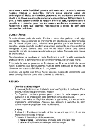 esse meio, a sorte inevitável que nos está reservada, de acordo com os
nossos méritos e deméritos. Haverá nisso alguma coisa de
antirreligioso? Muito ao contrário, porquanto os incrédulos encontram
aí a fé e os tíbios a renovação do fervor e da confiança. O Espiritismo é,
pois, o mais potente auxiliar da religião. Se ele aí está, é porque Deus o
permite e o permite para que as nossas vacilantes esperanças se
revigorem e para que sejamos reconduzidos à senda do bem pela
perspectiva do futuro.
COMENTÁRIOS:
O materialismo parte do nada. Porém o nada não poderia provê algo
inteligente. Toda a natureza se movimenta em obediência às determinadas
leis. O nosso próprio corpo, máquina mais perfeita que o ser humano já
contatou. Mostra que tuto isso tem uma origem inteligente, se move de forma
inteligente. Como poderia tudo isso vir do nada? Existe uma causa
inteligente por trás da natureza e de tudo o que existe. Para nós essa causa
se chama Deus.
O materialismo vai nos levar ao nada. Perdemos a razão da vida, a razão da
prática do bem, o aprimoramento dos conhecimentos, da elevação moral.
É importante que as pessoas se fortaleçam na fé e na existência desse
futuro. Sabemos que continuaremos vivendo como cidadãos do mundo, do
Universo, em busca da felicidade, do progresso.
Exemplo: As cartas que Chico Xavier recebia mostrando claramente aos
seres que aqui ficaram que a vida continua do lado de lá.
RESUMO
Objetivo da Encarnação
 A encarnação tem como finalidade levar os Espíritos à perfeição. Para
alguns, é expiação; para outros, missão.
 Os Espíritos precisam passar pelas provas da vida corporal para
evoluírem e se prepararem para contribuir com a obra divina.
 Deus criou todos os Espíritos simples e ignorantes, e a encarnação
proporciona aprendizado. Aqueles que seguem o caminho do bem
sofrem menos e progridem mais rapidamente.
A Alma
 A alma é o Espírito encarnado. Antes de se unir ao corpo, é um ser
inteligente do mundo invisível.
 O homem é formado por três elementos:
1. Corpo físico – ser material animado pelo princípio vital.
2. Alma – Espírito encarnado que habita o corpo.
45
 
