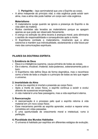 3. Perispírito – laço semimaterial que une o Espírito ao corpo.
 A alma independe do princípio vital; a vida orgânica pode existir sem
alma, mas a alma não pode habitar um corpo sem vida orgânica.
Materialismo
 O materialismo surge quando se ignora a presença do Espírito e da
vida além da matéria.
 Muitos cientistas são levados ao materialismo porque se apegam
apenas ao que pode ser observado fisicamente.
 A crença na extinção da alma levaria à anarquia moral, pois eliminaria
o sentido de responsabilidade e consequências após a morte.
 O Espiritismo combate o materialismo, mostrando que a alma
sobrevive e mantém sua individualidade, esclarecendo a vida futura por
meio das comunicações espirituais.
PILARES DA DOUTRINA ESPÍRITA
1. Existência de Deus
 Deus é a inteligência suprema, causa primária de todas as coisas.
 Ele é eterno, imutável, imaterial, todo-poderoso, soberanamente justo e
bom.
 O Espiritismo não define Deus de forma dogmática, mas o reconhece
como a fonte de toda a criação e o princípio de todas as leis que regem
o universo.
2. Imortalidade da Alma
 A alma (ou espírito) é imortal e preexiste ao corpo físico.
 Após a morte do corpo físico, o espírito continua a existir e evolui
através de sucessivas encarnações.
 A vida material é uma fase passageira, mas a vida espiritual é eterna.
3. Reencarnação
 A reencarnação é o processo pelo qual o espírito retorna à vida
material em um novo corpo físico.
 Esse mecanismo permite ao espírito aprender, evoluir e reparar erros
cometidos em vidas passadas.
 É uma oportunidade de crescimento moral e intelectual, rumo à
perfeição.
4. Pluralidade dos Mundos Habitados
 O universo é habitado por espíritos em diferentes estágios de evolução.
46
 