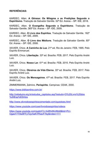 REFERÊNCIAS:
KARDEC, Allan. A Gênese: Os Milagres e as Predições Segundo o
Espiritismo. Tradução de Salvador Gentile. 52ª Ed. Araras – SP: IDE, 2018.
KARDEC, Allan. O Evangelho Segundo o Espiritismo. Tradução de
Salvador Gentile. 365ª Ed. Araras – SP: IDE, 2009.
KARDEC, Allan. O Livro dos Espíritos. Tradução de Salvador Gentile. 182ª
Ed. Araras – SP: IDE, 2009.
KARDEC, Allan. O Livro dos Médiuns. Tradução de Salvador Gentile. 85ª
Ed. Araras – SP: IDE, 2008.
XAVIER, Chico. A Caminho da Luz. 21ª ed. Rio de Janeiro: FEB, 1995. Pelo
Espírito Emmanuel.
XAVIER, Chico. Libertação. 33ª ed. Brasília: FEB, 2017. Pelo Espírito André
Luiz.
XAVIER, Chico. Nosso Lar. 61ª ed. Brasília: FEB, 2010. Pelo Espírito André
Luiz.
XAVIER, Chico. Obreiros da Vida Eterna. 35ª ed. Brasília: FEB, 2017. Pelo
Espírito André Luiz.
XAVIER, Chico. Os Mensageiros. 47ª ed. Brasília: FEB, 2017. Pelo Espírito
André Luiz.
ZIMMERMANN, Zalmino. Perispírito. Campinas: CEAK, 2000.
https://www.bibliaonline.com.br/
http://cebatuira.org.br/estudos_capitulos.asp?estudo=O%20Livro%20dos
%20Esp%EDritos
http://www.olivrodosespiritoscomentado.com/questoes.html
https://www.youtube.com/user/livrodosespiritos/videos
https://www.youtube.com/watch?v=4xRhAKctMo8&list=PLI-
OgasY7T5tz8FFyT2yr5aKTPbavF7by&index=111
48
 
