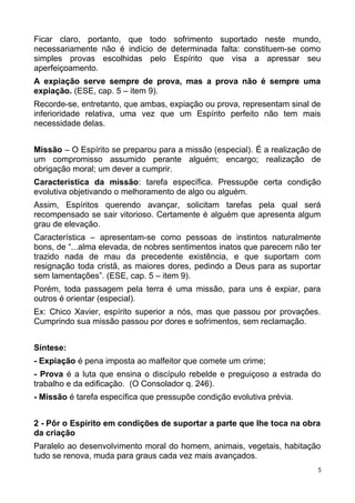 Ficar claro, portanto, que todo sofrimento suportado neste mundo,
necessariamente não é indício de determinada falta: constituem-se como
simples provas escolhidas pelo Espírito que visa a apressar seu
aperfeiçoamento.
A expiação serve sempre de prova, mas a prova não é sempre uma
expiação. (ESE, cap. 5 – item 9).
Recorde-se, entretanto, que ambas, expiação ou prova, representam sinal de
inferioridade relativa, uma vez que um Espírito perfeito não tem mais
necessidade delas.
Missão – O Espírito se preparou para a missão (especial). É a realização de
um compromisso assumido perante alguém; encargo; realização de
obrigação moral; um dever a cumprir.
Característica da missão: tarefa específica. Pressupõe certa condição
evolutiva objetivando o melhoramento de algo ou alguém.
Assim, Espíritos querendo avançar, solicitam tarefas pela qual será
recompensado se sair vitorioso. Certamente é alguém que apresenta algum
grau de elevação.
Característica – apresentam-se como pessoas de instintos naturalmente
bons, de “...alma elevada, de nobres sentimentos inatos que parecem não ter
trazido nada de mau da precedente existência, e que suportam com
resignação toda cristã, as maiores dores, pedindo a Deus para as suportar
sem lamentações”. (ESE, cap. 5 – item 9).
Porém, toda passagem pela terra é uma missão, para uns é expiar, para
outros é orientar (especial).
Ex: Chico Xavier, espírito superior a nós, mas que passou por provações.
Cumprindo sua missão passou por dores e sofrimentos, sem reclamação.
Síntese:
- Expiação é pena imposta ao malfeitor que comete um crime;
- Prova é a luta que ensina o discípulo rebelde e preguiçoso a estrada do
trabalho e da edificação. (O Consolador q. 246).
- Missão é tarefa específica que pressupõe condição evolutiva prévia.
2 - Pôr o Espírito em condições de suportar a parte que lhe toca na obra
da criação
Paralelo ao desenvolvimento moral do homem, animais, vegetais, habitação
tudo se renova, muda para graus cada vez mais avançados.
5
 