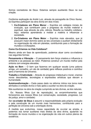 Somos cocriadores de Deus. Estamos sempre auxiliando Deus na sua
criação.
Conforme explicação de André Luiz, através da psicografia de Chico Xavier,
os Espíritos participam da obra divina em dois níveis:
1. Co-Criadores em Plano Menor – Espíritos em estágios iniciais da
evolução, que contribuem para o progresso do mundo material e
espiritual, seja através da arte, ciência, filosofia ou trabalho cotidiano.
Aqui, estamos aprendendo a moldar a matéria e influenciar a
sociedade.
2. Co-Criadores em Plano Maior – Espíritos mais elevados, que já
possuem maior domínio sobre as leis universais e auxiliam diretamente
na organização da vida em planetas, contribuindo para a formação de
mundos e civilizações.
Como Co-Criamos na Vida Cotidiana?
Mesmo ainda em fase de aprendizado, podemos atuar como co-criadores
nas seguintes formas:
Pensamento e Vibração – O pensamento tem força criadora e influencia o
ambiente e as pessoas ao redor. Podemos construir um mundo melhor pela
sintonia com energias elevadas.
Ação no Bem – O bem que fazemos em qualquer escala (uma palavra
amiga, um conselho, um ato de caridade) gera reflexos positivos e contribui
para a harmonia do Universo.
Trabalho e Criatividade – Através do progresso intelectual e moral, criamos
novas descobertas, tecnologias e expressões artísticas que elevam a
humanidade.
Autotransformação – Cada passo dado na reforma íntima nos torna mais
alinhados à vontade divina e mais aptos a auxiliar na obra da criação.
Nós auxiliamos na obra da criação cumprindo as leis divinas, as leis naturais.
Ex: Nossos filhos (Lei de reprodução), os encaminhamentos que
fornecemos aos nossos filhos (Lei conservação, sociedade, progresso, Lei
de justiça, amor e caridade)
Ser co-criador de Deus é assumir a responsabilidade pela própria evolução
e pela construção de um mundo mais harmonioso, contribuindo para a
perfeição do Universo sob a orientação divina.
À medida que evoluímos, nossa capacidade de co-criar se amplia, e
podemos nos tornar auxiliares mais diretos da obra divina, ajudando na
formação de novos mundos e na organização da vida em outros planos da
existência.
6
 
