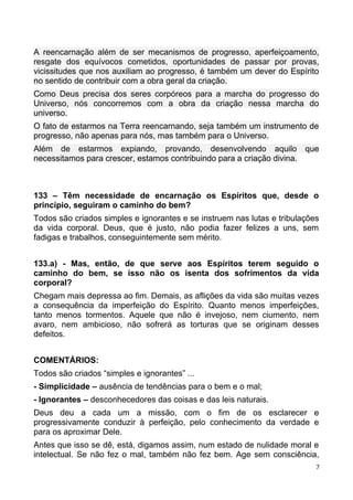 A reencarnação além de ser mecanismos de progresso, aperfeiçoamento,
resgate dos equívocos cometidos, oportunidades de passar por provas,
vicissitudes que nos auxiliam ao progresso, é também um dever do Espírito
no sentido de contribuir com a obra geral da criação.
Como Deus precisa dos seres corpóreos para a marcha do progresso do
Universo, nós concorremos com a obra da criação nessa marcha do
universo.
O fato de estarmos na Terra reencarnando, seja também um instrumento de
progresso, não apenas para nós, mas também para o Universo.
Além de estarmos expiando, provando, desenvolvendo aquilo que
necessitamos para crescer, estamos contribuindo para a criação divina.
133 – Têm necessidade de encarnação os Espíritos que, desde o
princípio, seguiram o caminho do bem?
Todos são criados simples e ignorantes e se instruem nas lutas e tribulações
da vida corporal. Deus, que é justo, não podia fazer felizes a uns, sem
fadigas e trabalhos, conseguintemente sem mérito.
133.a) - Mas, então, de que serve aos Espíritos terem seguido o
caminho do bem, se isso não os isenta dos sofrimentos da vida
corporal?
Chegam mais depressa ao fim. Demais, as aflições da vida são muitas vezes
a consequência da imperfeição do Espírito. Quanto menos imperfeições,
tanto menos tormentos. Aquele que não é invejoso, nem ciumento, nem
avaro, nem ambicioso, não sofrerá as torturas que se originam desses
defeitos.
COMENTÁRIOS:
Todos são criados “simples e ignorantes” ...
- Simplicidade – ausência de tendências para o bem e o mal;
- Ignorantes – desconhecedores das coisas e das leis naturais.
Deus deu a cada um a missão, com o fim de os esclarecer e
progressivamente conduzir à perfeição, pelo conhecimento da verdade e
para os aproximar Dele.
Antes que isso se dê, está, digamos assim, num estado de nulidade moral e
intelectual. Se não fez o mal, também não fez bem. Age sem consciência,
7
 