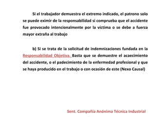 Si el trabajador demuestra el extremo indicado, el patrono solo se puede eximir de la responsabilidad si comprueba que el accidente fue provocado intencionalmente por la víctima o se debe a fuerza mayor extraña al trabajo  b) Si se trata de la solicitud de indemnizaciones fundada en la  Responsabilidad Objetiva.  Basta que se demuestre el acaecimiento del accidente, o el padecimiento de la enfermedad profesional y que se haya producido en el trabajo o con ocasión de este (Nexo Causal) Sent. Compañía Anónima Técnica Industrial 