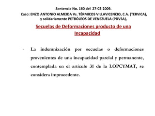 Sentencia No. 160 del  27-02-2009.  Caso:  ENZO ANTONIO ALMEIDA Vs. TÉRMICOS VILLAVICENCIO, C.A. (TERVICA), y solidariamente PETRÓLEOS DE VENEZUELA (PDVSA),  Secuelas de Deformaciones producto de una Incapacidad La indemnización por secuelas o deformaciones provenientes de una incapacidad parcial y permanente, contemplada en el artículo 31 de la LOPCYMAT, se considera improcedente. 