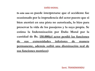 Sent. TRANSMANDU  DAÑO MORAL En este caso n o puede interpretarse que el accidente fue ocasionado por la imprudencia del actor puesto que si bien aterrizó en una pista no autorizada, lo hizo para preservar la vida de los pasajeros y la suya propia. Se estima la Indemnización por Daño Moral por la cantidad de Bs.  150.000(el actor  perdió las funciones de sus extremidades inferiores de manera permanente, además sufrió una disminución real de sus funciones motrices )   