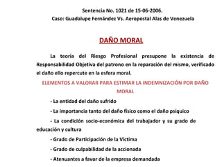 Sentencia No. 1021 de 15-06-2006.  Caso: Guadalupe Fernández Vs. Aeropostal Alas de Venezuela DAÑO MORAL La teoría del Riesgo Profesional presupone la existencia de Responsabilidad Objetiva del patrono en la reparación del mismo, verificado el daño ello repercute en la esfera moral. ELEMENTOS A VALORAR PARA ESTIMAR LA INDEMNIZACIÓN POR DAÑO MORAL - La entidad del daño sufrido - La importancia tanto del daño físico como el daño psíquico - La condición socio-económica del trabajador y su grado de  educación y cultura - Grado de Participación de la Víctima - Grado de culpabilidad de la accionada - Atenuantes a favor de la empresa demandada 
