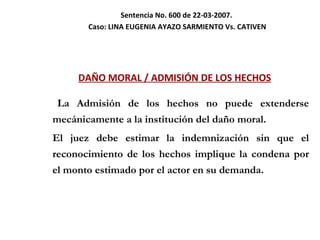 Sentencia No. 600 de 22-03-2007.  Caso:  LINA EUGENIA AYAZO SARMIENTO Vs. CATIVEN DAÑO MORAL / ADMISIÓN DE LOS HECHOS La Admisión de los hechos no puede extenderse mecánicamente a la institución del daño moral. El juez debe estimar la indemnización sin que el reconocimiento de los hechos implique la condena por el monto estimado por el actor en su demanda. 