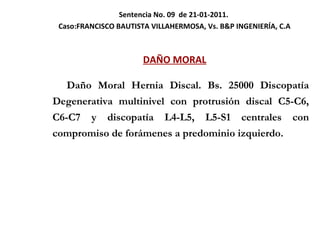 Sentencia No. 09  de 21-01-2011.  Caso: FRANCISCO BAUTISTA VILLAHERMOSA, Vs. B&P INGENIERÍA, C.A DAÑO MORAL   Daño Moral Hernia Discal. Bs. 25000 Discopatía Degenerativa multinivel con protrusión discal C5-C6, C6-C7 y discopatía L4-L5, L5-S1 centrales con compromiso de forámenes a predominio izquierdo.  