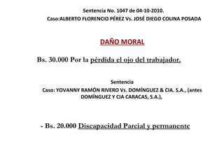 Sentencia No. 1047 de 04-10-2010.  Caso: ALBERTO FLORENCIO PÉREZ Vs. JOSÉ DIEGO COLINA POSADA DAÑO MORAL Bs. 30.000 Por la  pérdida el ojo del trabajador. Sentencia Caso:   YOVANNY RAMÓN RIVERO Vs. DOMÍNGUEZ & CIA. S.A., (antes DOMÍNGUEZ Y CIA CARACAS, S.A.),  -  Bs. 20.000  Discapacidad Parcial y permanente 