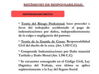 REGÍMENES DE RESPONSABILIDAD.  RESPONSABILIDAD OBJETIVA Teoría del Riesgo Profesional :   hace proceder a favor del trabajador accidentado el pago de indemnizaciones por daños, independientemente de la culpa o negligencia del patrono. Teoría de la Guarda de Cosas:   Responsabilidad Civil del dueño de la cosa. (Art. 1.193 C.C) Comprende   Indemnizaciones por Daño material Tarifado y Daño Moral (Art. 1.196 C.C) Se encuentra consagrado en el Código Civil, Ley Orgánica del Trabajo, esta última se aplica supletoriamente a la Ley del Seguro Social 