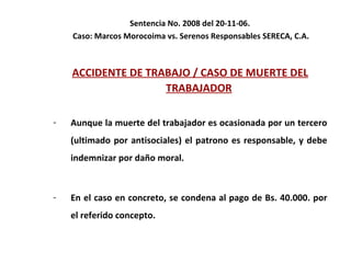 Sentencia No. 2008 del 20-11-06.  Caso: Marcos Morocoima vs. Serenos Responsables SERECA, C.A. ACCIDENTE DE TRABAJO / CASO DE MUERTE DEL TRABAJADOR Aunque la muerte del trabajador es ocasionada por un tercero (ultimado por antisociales) el patrono es responsable, y debe indemnizar por daño moral.  En el caso en concreto, se condena al pago de Bs. 40.000. por el referido concepto.  