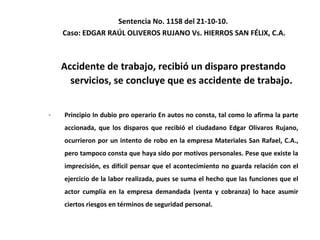 Sentencia No. 1158 del 21-10-10.  Caso: EDGAR RAÚL OLIVEROS RUJANO Vs. HIERROS SAN FÉLIX, C.A. Accidente de trabajo, recibió un disparo prestando servicios, se concluye que es accidente de trabajo. Principio In dubio pro operario En autos no consta, tal como lo afirma la parte accionada, que los disparos que recibió el ciudadano Edgar Olivaros Rujano, ocurrieron por un intento de robo en la empresa Materiales San Rafael, C.A., pero tampoco consta que haya sido por motivos personales. Pese que existe la imprecisión, es difícil pensar que el acontecimiento no guarda relación con el ejercicio de la labor realizada, pues se suma el hecho que las funciones que el actor cumplía en la empresa demandada (venta y cobranza) lo hace asumir ciertos riesgos en términos de seguridad personal.  