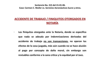 Sentencia No. 315 del 21-01-06.  Caso: Carmen C. Muller vs. Servicios Aeronáuticos Sucre y otros.  ACCIDENTE DE TRABAJO / FINIQUITOS OTORGADOS EN NOTARÍA Los finiquitos otorgados ante la Notaría, donde se especifica que nada se adeuda por indemnizaciones derivadas del accidente de trabajo  no son transacciones , no operan los efectos de la cosa juzgada, más aún cuando no se hace alusión al pago por concepto de daño moral, sin embargo son revisables conforme a la sana crítica y la equidad por el Juez. 
