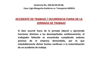 Sentencia No. 330 del 02-03-06.  Caso: Ligia Margarita Gutiérrez vs. Transporte ASERCA ACCIDENTE DE TRABAJO / OCURRENCIA FUERA DE LA JORNADA DE TRABAJO Si bien ocurrió fuera de la jornada laboral y ejerciendo funciones distintas a las desempeñadas cotidianamente, el trabajador fallecido se encontraba cumpliendo ordenes precisas de la empresa demandada, por lo que indudablemente dichos hechos conllevan a la materialización de un accidente de trabajo.   