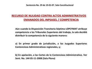 Sentencia No. 29 de 19-01-07. Sala Constitucional RECURSO DE NULIDAD CONTRA ACTOS ADMINISTRATIVOS EMANADOS DEL INPSASEL / COMPETENCIA Aún cuando la Disposición Transitoria Séptima LOPCYMAT atribuye competencia a los Tribunales Superiores del trabajo, la sala decidió distribuir la competencia de la siguiente manera: a) En primer grado de jurisdicción, a los Juzgados Superiores Contencioso Administrativos regionales, y;  b) En apelación, a las Cortes de lo Contencioso Administrativo. Ver Sent. No. 144 05-11-2008 (Sala Plena) 