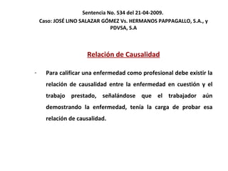 Sentencia No. 534 del 21-04-2009.  Caso: JOSÉ LINO SALAZAR GÓMEZ Vs. HERMANOS PAPPAGALLO, S.A., y PDVSA, S.A Relación de Causalidad Para calificar una enfermedad como profesional debe existir la relación de causalidad entre la enfermedad en cuestión y el trabajo prestado, señalándose que el trabajador aún demostrando la enfermedad, tenía la carga de probar esa relación de causalidad. 