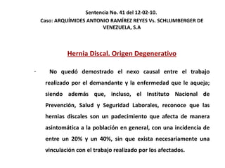 Sentencia No. 41 del 12-02-10.  Caso: ARQUÍMIDES ANTONIO RAMÍREZ REYES Vs. SCHLUMBERGER DE VENEZUELA, S.A Hernia Discal. Origen Degenerativo No quedó demostrado el nexo causal entre el trabajo realizado por el demandante y la enfermedad que le aqueja; siendo además que, incluso, el Instituto Nacional de Prevención, Salud y Seguridad Laborales, reconoce que las hernias discales son un padecimiento que afecta de manera asintomática a la población en general, con una incidencia de entre un 20% y un 40%, sin que exista necesariamente una vinculación con el trabajo realizado por los afectados. 