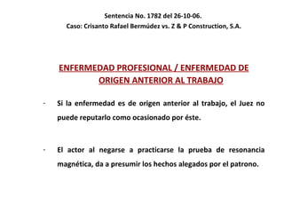 Sentencia No. 1782 del 26-10-06.  Caso: Crisanto Rafael Bermúdez vs. Z & P Construction, S.A. ENFERMEDAD PROFESIONAL / ENFERMEDAD DE ORIGEN ANTERIOR AL TRABAJO Si la enfermedad es de origen anterior al trabajo, el Juez no puede reputarlo como ocasionado por éste.  El actor al negarse a practicarse la prueba de resonancia magnética, da a presumir los hechos alegados por el patrono.  