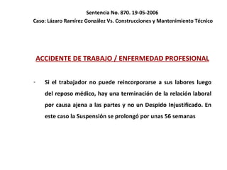 Sentencia No. 870. 19-05-2006  Caso: Lázaro Ramírez González Vs. Construcciones y Mantenimiento Técnico ACCIDENTE DE TRABAJO / ENFERMEDAD PROFESIONAL Si el trabajador no puede reincorporarse a sus labores luego del reposo médico, hay una terminación de la relación laboral por causa ajena a las partes y no un Despido Injustificado. En este caso la Suspensión se prolongó por unas 56 semanas 
