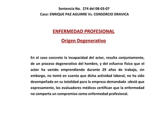 Sentencia No.  274 del 08-03-07  Caso:  ENRIQUE PAZ AGUIRRE Vs. CONSORCIO DRAVICA ENFERMEDAD PROFESIONAL Origen Degenerativo En el caso concreto la incapacidad del actor, resulta conjuntamente, de un proceso degenerativo del hombre, y del esfuerzo físico que el actor ha venido emprendiendo durante 29 años de trabajo, sin embargo, no tomó en cuenta que dicha actividad laboral, no ha sido desempeñada en su totalidad para la empresa demandada -obvió que expresamente, los evaluadores médicos certifican que la enfermedad no comporta un compromiso como enfermedad profesional. 
