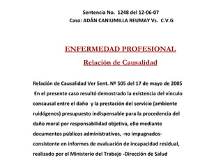 Sentencia No.  1248 del 12-06-07  Caso:  ADÁN CANIUMILLA REUMAY Vs.  C.V.G ENFERMEDAD PROFESIONAL Relación de Causalidad Relación de Causalidad Ver Sent. Nº 505 del 17 de mayo de 2005 En el presente caso resultó demostrado la existencia del vínculo  concausal entre el daño  y la prestación del servicio (ambiente  ruidógenos) presupuesto indispensable para la procedencia del  daño moral por responsabilidad objetiva, ello mediante  documentos públicos administrativos, -no impugnados-  consistente en informes de evaluación de incapacidad residual,  realizado por el Ministerio del Trabajo -Dirección de Salud 