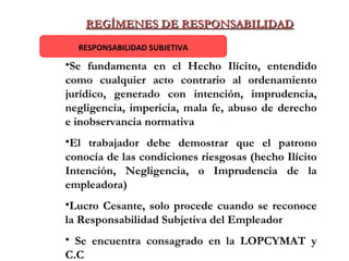REGÍMENES DE RESPONSABILIDAD RESPONSABILIDAD SUBJETIVA Se fundamenta en el Hecho Ilícito, entendido como cualquier acto contrario al ordenamiento jurídico, generado con intención, imprudencia, negligencia, impericia, mala fe, abuso de derecho e inobservancia normativa  El trabajador debe demostrar que el patrono conocía de las condiciones riesgosas (hecho Ilícito Intención, Negligencia, o Imprudencia de la empleadora) Lucro Cesante, solo procede cuando se reconoce la Responsabilidad Subjetiva del Empleador Se encuentra consagrado en la LOPCYMAT y C.C 