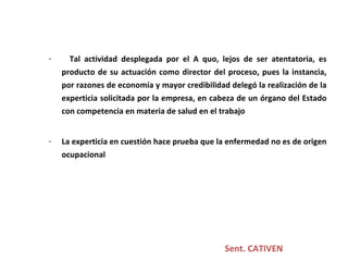 Sent. CATIVEN Tal actividad desplegada por el A quo, lejos de ser atentatoria, es producto de su actuación como director del proceso, pues la instancia, por razones de economía y mayor credibilidad delegó la realización de la experticia solicitada por la empresa, en cabeza de un órgano del Estado con competencia en materia de salud en el trabajo La experticia en cuestión hace prueba que la enfermedad no es de origen ocupacional 