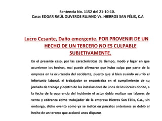 Sentencia No. 1152 del 21-10-10.  Caso: EDGAR RAÚL OLIVEROS RUJANO Vs. HIERROS SAN FÉLIX, C.A Lucro Cesante, Daño emergente. POR PROVENIR DE UN HECHO DE UN TERCERO NO ES CULPABLE SUBJETIVAMENTE. En el presente caso, por las características de tiempo, modo y lugar en que ocurrieron los hechos, mal puede afirmarse que hubo culpa por parte de la empresa en la ocurrencia del accidente, puesto que si bien cuando ocurrió el infortunio laboral, el trabajador se encontraba en el cumplimiento de su jornada de trabajo y dentro de las instalaciones de unos de los locales donde, a la fecha de la ocurrencia del incidente el actor debía realizar sus labores de venta y cobranza como trabajador de la empresa Hierros San Félix, C.A., sin embargo, dicho evento como ya se indicó en párrafos anteriores se debió al hecho de un tercero que accionó unos disparos 