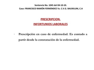Sentencia No. 1045 del 04-10-10.  Caso:  FRANCISCO RAMÓN FERNÁNDEZ Vs. C.V.G. BAUXILUM, C.A PRESCRIPCION. INFORTUNIOS LABORALES Prescripción en caso de enfermedad. Es contado a partir desde la constatación de la enfermedad.  