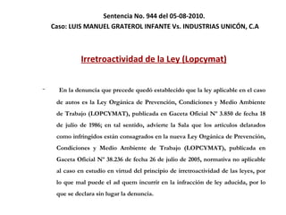 Sentencia No. 944 del 05-08-2010.  Caso:  LUIS MANUEL GRATEROL INFANTE Vs. INDUSTRIAS UNICÓN, C.A Irretroactividad de la Ley (Lopcymat) En la denuncia que precede quedó establecido que la ley aplicable en el caso de autos es la Ley Orgánica de Prevención, Condiciones y Medio Ambiente de Trabajo (LOPCYMAT), publicada en Gaceta Oficial Nº 3.850 de fecha 18 de julio de 1986; en tal sentido, advierte la Sala que los artículos delatados como infringidos están consagrados en la nueva Ley Orgánica de Prevención, Condiciones y Medio Ambiente de Trabajo (LOPCYMAT), publicada en Gaceta Oficial Nº 38.236 de fecha 26 de julio de 2005, normativa no aplicable al caso en estudio en virtud del principio de irretroactividad de las leyes, por lo que mal puede el ad quem incurrir en la infracción de ley aducida, por lo que se declara sin lugar la denuncia. 