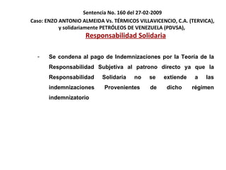 Sentencia No. 160 del 27-02-2009 Caso:  ENZO ANTONIO ALMEIDA Vs. TÉRMICOS VILLAVICENCIO, C.A. (TERVICA), y solidariamente PETRÓLEOS DE VENEZUELA (PDVSA),  Responsabilidad Solidaria Se condena al pago de Indemnizaciones por la Teoría de la Responsabilidad Subjetiva al patrono directo ya que la Responsabilidad Solidaria no se extiende a las indemnizaciones Provenientes de dicho régimen indemnizatorio  