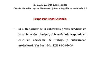 Sentencia No. 1779 del 26-10-2006 Caso:  María Isabel Lugo Vs. Venetransa y Procter & ga,ble de Venezuela, C.A Responsabilidad Solidaria Si el trabajador de la contratista presta servicios en la explotación principal, el beneficiario responde en caso de accidente de trabajo y enfermedad profesional. Ver Sent. No. 1210 01-08-2006 