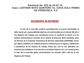 Sentencia No. 823 de 22-07-10.  Caso: LUDYMAR SOTO QUINTERO Vs. COCA-COLA FEMSA DE VENEZUELA, S.A ACCIDENTE IN INTINERE   El Juez de la recurrida condenó acertadamente a la parte demandada al daño moral, por responsabilidad objetiva, de conformidad con el artículo 560 de la Ley Orgánica del Trabajo, por considerarse como un accidente in itinere y al no haberse demostrado la intención de la víctima de provocar dicho accidente, pues las Normas de la Comisión Venezolana de Normas Industriales (COVENIN), tienen por objeto establecer un método práctico y uniforme para el registro, clasificación y estadísticas de las lesiones de trabajo, Razón por cual no son aplicables sus artículos para establecer si se trata de un accidente laboral o no, y en consecuencia el Juez de la recurrida aplicó correctamente los artículos 560 y 561 de la Ley Orgánica del Trabajo.  