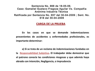 Sentencia No. 868 de 18-05-06.  Caso: Gamaliel Gustavo Fragoza Aguilar Vs. Compañía Anónima Industria Técnica  Ratificada por Sentencia No. 657 del 30-04-2009 ; Sent. No. 618 del 30-04-2009 CARGA DE LA PRUEBA En los casos en que se demande indemnizaciones provenientes de accidentes y enfermedades profesionales, es importante determinar: a) Si se trata de un reclamo de indemnizaciones fundadas en la  Responsabilidad Subjetiva . El trabajador debe demostrar que el patrono conocía las condiciones riesgosas y que además haya obrado con Intención, Negligencia, o Imprudencia  
