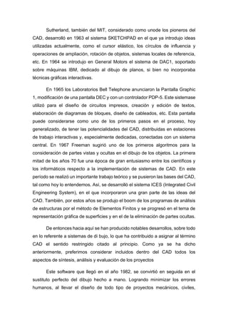 Sutherland, también del MIT, considerado como unode los pioneros del
CAD, desarrolló en 1963 el sistema SKETCHPAD en el que ya introdujo ideas
utilizadas actualmente, como el cursor elástico, los círculos de influencia y
operaciones de ampliación, rotación de objetos, sistemas locales de referencia,
etc. En 1964 se introdujo en General Motors el sistema de DAC1, soportado
sobre máquinas IBM, dedicado al dibujo de planos, si bien no incorporaba
técnicas gráficas interactivas.
En 1965 los Laboratorios Bell Telephone anunciaron la Pantalla Graphic
1, modificación de una pantalla DEC y con un controlador PDP-5. Este sistemase
utilizó para el diseño de circuitos impresos, creación y edición de textos,
elaboración de diagramas de bloques, diseño de cableados, etc. Esta pantalla
puede considerarse como uno de los primeros pasos en el proceso, hoy
generalizado, de tener las potencialidades del CAD, distribuidas en estaciones
de trabajo interactivas y, especialmente dedicadas, conectadas con un sistema
central. En 1967 Freeman sugirió uno de los primeros algoritmos para la
consideración de partes vistas y ocultas en el dibujo de los objetos. La primera
mitad de los años 70 fue una época de gran entusiasmo entre los científicos y
los informáticos respecto a la implementación de sistemas de CAD. En este
período se realizó un importante trabajo teórico y se pusieron las bases del CAD,
tal como hoy lo entendemos. Así, se desarrolló el sistema ICES (Integrated Civil
Engineering System), en el que incorporaron una gran parte de las ideas del
CAD. También, por estos años se produjo el boom de los programas de análisis
de estructuras por el método de Elementos Finitos y se progresó en el tema de
representación gráfica de superficies y en el de la eliminación de partes ocultas.
De entonces hacia aquí se han producido notables desarrollos, sobre todo
en lo referente a sistemas de di bujo, lo que ha contribuido a asignar al término
CAD el sentido restringido citado al principio. Como ya se ha dicho
anteriormente, preferimos considerar incluidos dentro del CAD todos los
aspectos de síntesis, análisis y evaluación de los proyectos
Este software que llegó en el año 1982, se convirtió en seguida en el
sustituto perfecto del dibujo hecho a mano. Logrando minimizar los errores
humanos, al llevar el diseño de todo tipo de proyectos mecánicos, civiles,
 