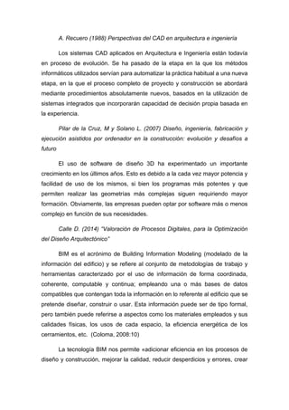 A. Recuero (1988) Perspectivas del CAD en arquitectura e ingeniería
Los sistemas CAD aplicados en Arquitectura e Ingeniería están todavía
en proceso de evolución. Se ha pasado de la etapa en la que los métodos
informáticos utilizados servían para automatizar la práctica habitual a una nueva
etapa, en la que el proceso completo de proyecto y construcción se abordará
mediante procedimientos absolutamente nuevos, basados en la utilización de
sistemas integrados que incorporarán capacidad de decisión propia basada en
la experiencia.
Pilar de la Cruz, M y Solano L. (2007) Diseño, ingeniería, fabricación y
ejecución asistidos por ordenador en la construcción: evolución y desafíos a
futuro
El uso de software de diseño 3D ha experimentado un importante
crecimiento en los últimos años. Esto es debido a la cada vez mayor potencia y
facilidad de uso de los mismos, si bien los programas más potentes y que
permiten realizar las geometrías más complejas siguen requiriendo mayor
formación. Obviamente, las empresas pueden optar por software más o menos
complejo en función de sus necesidades.
Calle D. (2014) “Valoración de Procesos Digitales, para la Optimización
del Diseño Arquitectónico”
BIM es el acrónimo de Building Information Modeling (modelado de la
información del edificio) y se refiere al conjunto de metodologías de trabajo y
herramientas caracterizado por el uso de información de forma coordinada,
coherente, computable y continua; empleando una o más bases de datos
compatibles que contengan toda la información en lo referente al edificio que se
pretende diseñar, construir o usar. Esta información puede ser de tipo formal,
pero también puede referirse a aspectos como los materiales empleados y sus
calidades físicas, los usos de cada espacio, la eficiencia energética de los
cerramientos, etc. (Coloma, 2008:10)
La tecnología BIM nos permite «adicionar eficiencia en los procesos de
diseño y construcción, mejorar la calidad, reducir desperdicios y errores, crear
 