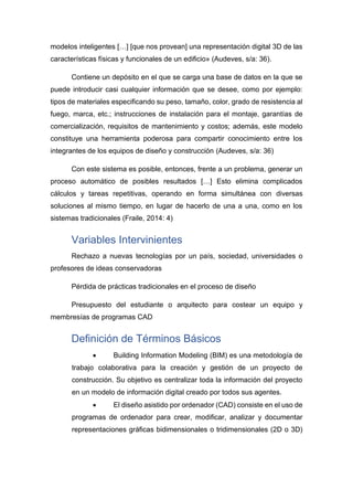 modelos inteligentes […] [que nos provean] una representación digital 3D de las
características físicas y funcionales de un edificio» (Audeves, s/a: 36).
Contiene un depósito en el que se carga una base de datos en la que se
puede introducir casi cualquier información que se desee, como por ejemplo:
tipos de materiales especificando su peso, tamaño, color, grado de resistencia al
fuego, marca, etc.; instrucciones de instalación para el montaje, garantías de
comercialización, requisitos de mantenimiento y costos; además, este modelo
constituye una herramienta poderosa para compartir conocimiento entre los
integrantes de los equipos de diseño y construcción (Audeves, s/a: 36)
Con este sistema es posible, entonces, frente a un problema, generar un
proceso automático de posibles resultados […] Esto elimina complicados
cálculos y tareas repetitivas, operando en forma simultánea con diversas
soluciones al mismo tiempo, en lugar de hacerlo de una a una, como en los
sistemas tradicionales (Fraile, 2014: 4)
Variables Intervinientes
Rechazo a nuevas tecnologías por un país, sociedad, universidades o
profesores de ideas conservadoras
Pérdida de prácticas tradicionales en el proceso de diseño
Presupuesto del estudiante o arquitecto para costear un equipo y
membresías de programas CAD
Definición de Términos Básicos
• Building Information Modeling (BIM) es una metodología de
trabajo colaborativa para la creación y gestión de un proyecto de
construcción. Su objetivo es centralizar toda la información del proyecto
en un modelo de información digital creado por todos sus agentes.
• El diseño asistido por ordenador (CAD) consiste en el uso de
programas de ordenador para crear, modificar, analizar y documentar
representaciones gráficas bidimensionales o tridimensionales (2D o 3D)
 