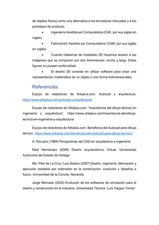 de objetos físicos como una alternativa a los borradores manuales y a los
prototipos de producto.
• Ingeniería Asistida por Computadora (CAE, por sus siglas en
inglés)
• Fabricación Asistida por Computadora (CAM, por sus siglas
en inglés)
• Cuando hablamos de modelado 2D hacemos alusión a las
imágenes que se componen por dos dimensiones: ancho y largo. Estas
figuras no poseen profundidad.
• El diseño 3D consiste en utilizar software para crear una
representación matemática de un objeto o una forma tridimensionales.
Referencias
Equipo de redactores de Arkiplus.com. Autocad y arquitectura.
https://www.arkiplus.com/autocad-y-arquitectura/
Equipo de redactores de Arkiplus.com. “Importancia del dibujo técnico en
ingeniería y arquitectura”. https://www.arkiplus.com/importancia-del-dibujo-
tecnico-en-ingenieria-y-arquitectura/
Equipo de redactores de Arkiplus.com. Beneficios del Autocad para dibujo
técnico. https://www.arkiplus.com/beneficios-del-autocad-para-dibujo-tecnico/
A. Recuero (1988) Perspectivas del CAD en arquitectura e ingeniería
Raúl Hernández (2006) Diseño arquitectónico Virtual. Universidad
Autónoma del Estado de Hidalgo
Ma. Pilar de La Cruz, Luis Solano (2007) Diseño, ingeniería, fabricación y
ejecución asistidos por ordenador en la construcción: evolución y desafíos a
futuro. Universidad de la Coruña, Navantía.
Jorge Mercado (2020) Evolución de los softwares de simulación para el
diseño y construcción en la industria. Universidad Técnica “Luis Vargas Torres”
 