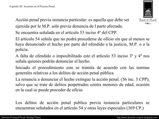 Capitulo III. Acciones en el Proceso Penal. Acción penal previa instancia particular: es aquella que debe ser  ejercida por le M.P. solo previa denuncia de l parte afectada. Se encuentra señalada en el artículo 53 inciso 4º del CPP. El artículo 54 señala que no podrá procederse de oficio sin que al menos se haya denunciado el hecho por parte del ofendido a la justicia, M.P. o a la policía. A falta de ofendido o imposibilitado este el artículo 53 inciso 3º y 4º nos señala quienes podrán denunciar el hecho. Iniciado el procedimiento este se tramita de acuerdo con las normas generales relativas a los delitos de acción penal pública. La renuncia a denunciar el hecho extingue la acción penal. (56 inc. 3 CPP), salvo que se trate de delitos perpetrados contra menores de edad, ocasión en la cual se puede proceder de oficio. Los delitos de acción penal publica previa instancia particulares se encuentran señalados en el artículo 54 y otras leyes especiales (369 CP.) 