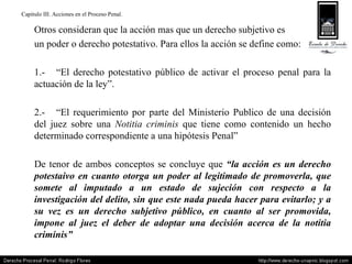 Capitulo III. Acciones en el Proceso Penal. Otros consideran que la acción mas que un derecho subjetivo es  un poder o derecho potestativo. Para ellos la acción se define como: 1.- “El derecho potestativo público de activar el proceso penal para la actuación de la ley”. 2.- “El requerimiento por parte del Ministerio Publico de una decisión del juez sobre una  Notitia criminis  que tiene como contenido un hecho determinado correspondiente a una hipótesis Penal” De tenor de ambos conceptos se concluye que  “la acción es un derecho potestaivo en cuanto otorga un poder al legitimado de promoverla, que somete al imputado a un estado de sujeción con respecto a la investigación del delito, sin que este nada pueda hacer para evitarlo; y a su vez es un derecho subjetivo público, en cuanto al ser promovida, impone al juez el deber de adoptar una decisión acerca de la notitia criminis” 