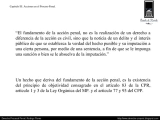 Capitulo III. Acciones en el Proceso Penal. “ El fundamento de la acción penal, no es la realización de un derecho a diferencia de la acción es civil, sino que la noticia de un delito y el interés público de que se establezca la verdad del hecho punible y su imputación a una cierta persona, por medio de una sentencia, a fin de que se le imponga una sanción o bien se le absuelva de la imputación.” Un hecho que deriva del fundamento de la acción penal, es la existencia del principio de objetividad consagrado en el artículo 83 de la CPR, artículo 1 y 3 de la Ley Orgánica del MP. y el artículo 77 y 93 del CPP. 