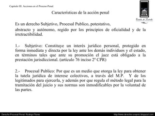 Capitulo III. Acciones en el Proceso Penal. Características de la acción penal Es un derecho Subjetivo, Procesal Publico, potestativo,  abstracto y autónomo, regido por los principios de oficialidad y de la irretractibilidad. 1.- Subjetivo: Constituye un interés jurídico personal, protegido en forma inmediata y directa por la ley ante los demás individuos y el estado, en términos tales que ante su promoción el juez está obligado a la prestación jurisdiccional. (artículo 76 inciso 2º CPR) 2.- Procesal Publico: Por que es un medio que otorga la ley para obtener la tutela jurídica de interese colectivos, a través del M.P.  Y de los legitimados para ejercerla, y además por que regula el método legal para la tramitación del juicio y sus normas son inmodificables por la voluntad de las partes. 