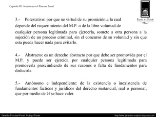 Capitulo III. Acciones en el Proceso Penal. 3.- Potestativo: por que ne virtud de su promición,a la cual  depende del requerimiento del M.P. o de la libre voluntad de  cualquier persona legitimada para ejercerla, somete a otra persona a la sujeción de un proceso criminal, sin el concurso de su voluntad y sin que esta pueda hacer nada para evitarlo. 4.- Abstracto: es un derecho abstracto por que debe ser promovida por el M.P. y puede ser ejercida por cualquier persona legitimada para promoverla prescindiendo de sus razones o falta de fundamentos para deducirla. 5.- Autónomo e independiente: de la existencia o inexistencia de fundamentos fácticos y jurídicos del derecho sustancial, real o personal, que por medio de él se hace valer. 